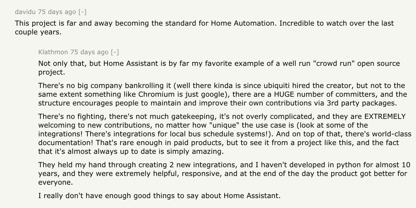 davidu: This project is far and away becoming the standard for Home Automation. Incredible to watch over the last couple years. Klathmon responds: Not only that, but Home Assistant is by far my favorite example of a well run "crowd run" open source project. There's no big company bankrolling it (well there kinda is since ubiquiti hired the creator, but not to the same extent something like Chromium is just google), there are a HUGE number of committers, and the structure encourages people to maintain and improve their own contributions via 3rd party packages. There's no fighting, there's not much gatekeeping, it's not overly complicated, and they are EXTREMELY welcoming to new contributions, no matter how "unique" the use case is (look at some of the integrations! There's integrations for local bus schedule systems!). And on top of that, there's world-class documentation! That's rare enough in paid products, but to see it from a project like this, and the fact that it's almost always up to date is simply amazing. They held my hand through creating 2 new integrations, and I haven't developed in python for almost 10 years, and they were extremely helpful, responsive, and at the end of the day the product got better for everyone. I really don't have enough good things to say about Home Assistant.
